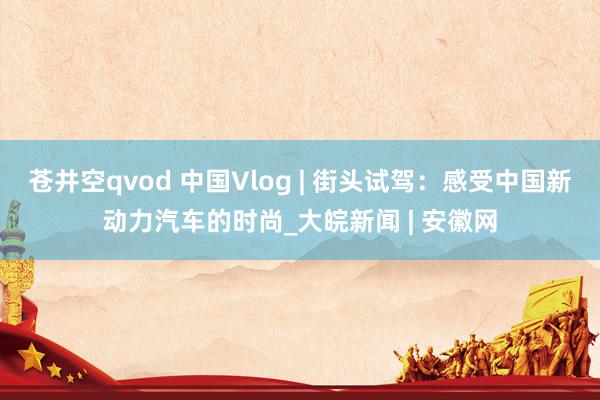 苍井空qvod 中国Vlog | 街头试驾：感受中国新动力汽车的时尚_大皖新闻 | 安徽网