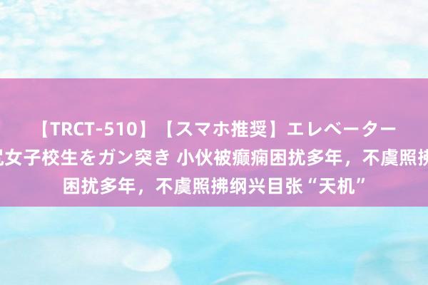 【TRCT-510】【スマホ推奨】エレベーターに挟まれたデカ尻女子校生をガン突き 小伙被癫痫困扰多年，不虞照拂纲兴目张“天机”