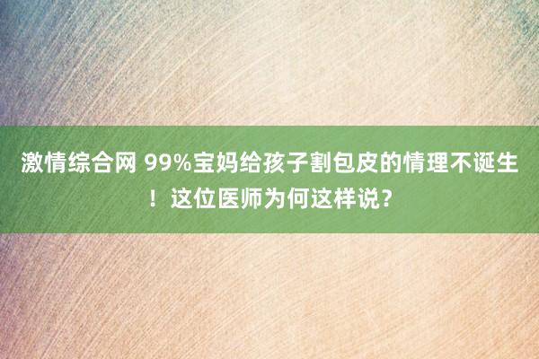 激情综合网 99%宝妈给孩子割包皮的情理不诞生！这位医师为何这样说？