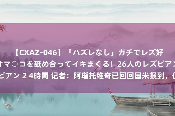 【CXAZ-046】「ハズレなし」ガチでレズ好きなお姉さんたちがオマ○コを舐め合ってイキまくる！26人のレズビアン 2 4時間 记者：阿瑙托维奇已回回国米报到，但因发热缺席检修