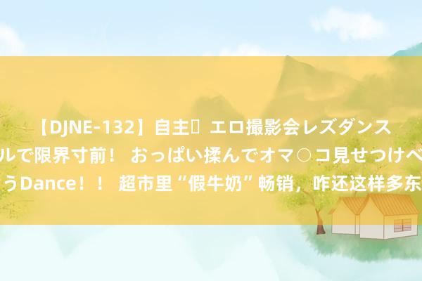 【DJNE-132】自主・エロ撮影会レズダンス 透け透けベビードールで限界寸前！ おっぱい揉んでオマ○コ見せつけベロちゅうDance！！ 超市里“假牛奶”畅销，咋还这样多东谈主给孩子买了喝？花钱还害娃