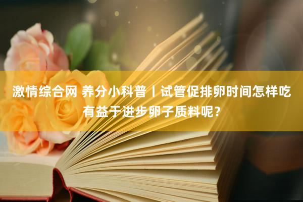 激情综合网 养分小科普丨试管促排卵时间怎样吃有益于进步卵子质料呢？