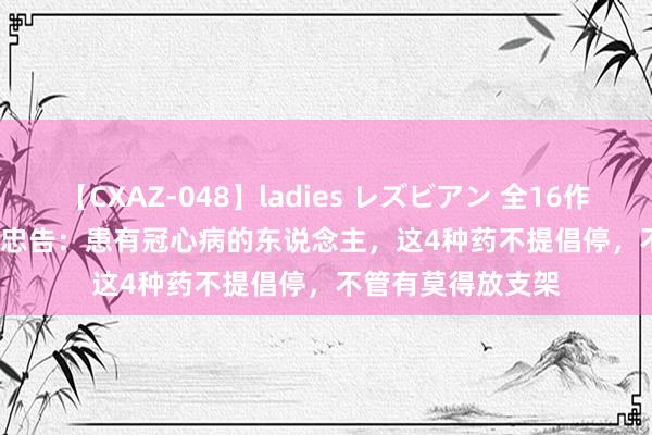 【CXAZ-048】ladies レズビアン 全16作品 PartIV 4時間 忠告：患有冠心病的东说念主，这4种药不提倡停，不管有莫得放支架