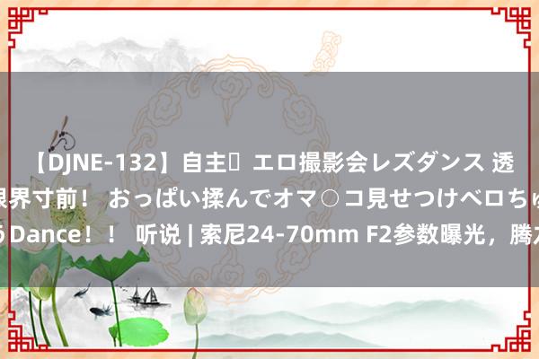 【DJNE-132】自主・エロ撮影会レズダンス 透け透けベビードールで限界寸前！ おっぱい揉んでオマ○コ見せつけベロちゅうDance！！ 听说 | 索尼24-70mm F2参数曝光，腾龙行将推出新款变焦镜头