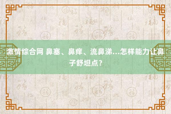 激情综合网 鼻塞、鼻痒、流鼻涕...怎样能力让鼻子舒坦点？