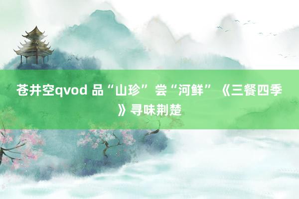 苍井空qvod 品“山珍” 尝“河鲜” 《三餐四季》寻味荆楚