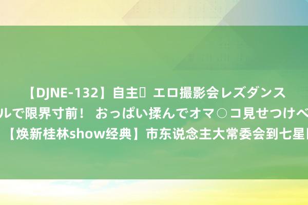 【DJNE-132】自主・エロ撮影会レズダンス 透け透けベビードールで限界寸前！ おっぱい揉んでオマ○コ見せつけベロちゅうDance！！ 【焕新桂林show经典】市东说念主大常委会到七星区开展2024年上半年国民经济和社会发展相干预预算膨大情况调研