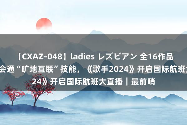 【CXAZ-048】ladies レズビアン 全16作品 PartIV 4時間 会通“旷地互联”技能，《歌手2024》开启国际航班大直播｜最前哨