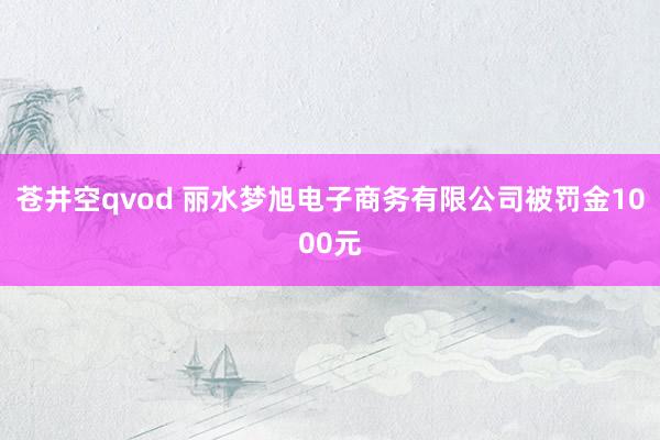 苍井空qvod 丽水梦旭电子商务有限公司被罚金1000元