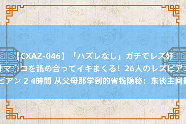 【CXAZ-046】「ハズレなし」ガチでレズ好きなお姉さんたちがオマ○コを舐め合ってイキまくる！26人のレズビアン 2 4時間 从父母那学到的省钱隐秘：东谈主间最表现的生活智谋