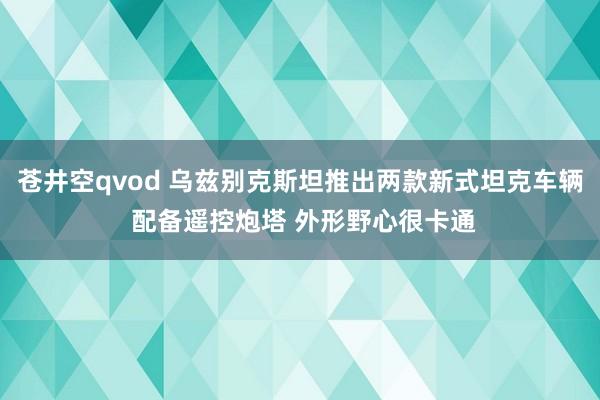 苍井空qvod 乌兹别克斯坦推出两款新式坦克车辆 配备遥控炮塔 外形野心很卡通