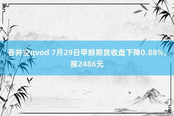 苍井空qvod 7月29日甲醇期货收盘下降0.88%，报2486元