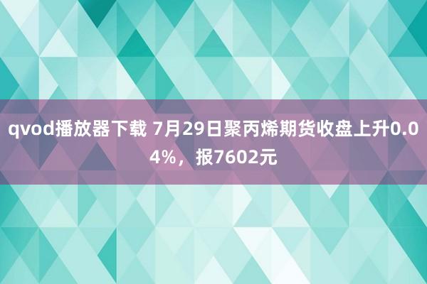 qvod播放器下载 7月29日聚丙烯期货收盘上升0.04%，报7602元