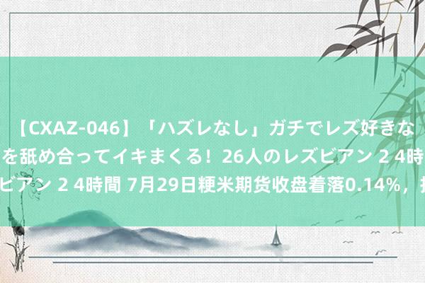 【CXAZ-046】「ハズレなし」ガチでレズ好きなお姉さんたちがオマ○コを舐め合ってイキまくる！26人のレズビアン 2 4時間 7月29日粳米期货收盘着落0.14%，报3479元