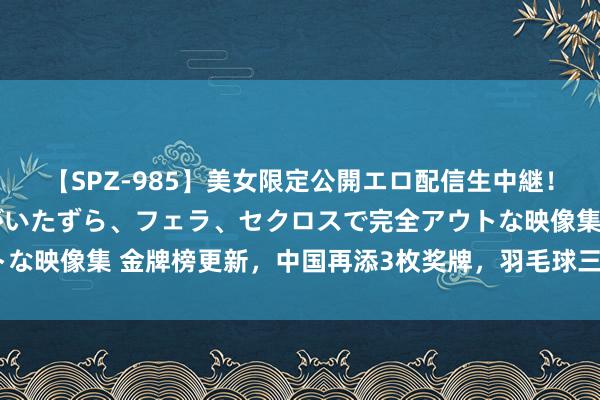 【SPZ-985】美女限定公開エロ配信生中継！素人娘、カップルたちがいたずら、フェラ、セクロスで完全アウトな映像集 金牌榜更新，中国再添3枚奖牌，羽毛球三战全胜，拳击5