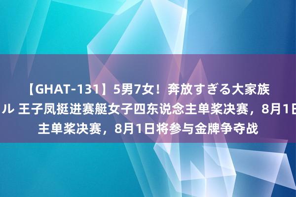 【GHAT-131】5男7女！奔放すぎる大家族 春の2時間スペシャル 王子凤挺进赛艇女子四东说念主单桨决赛，8月1日将参与金牌争夺战