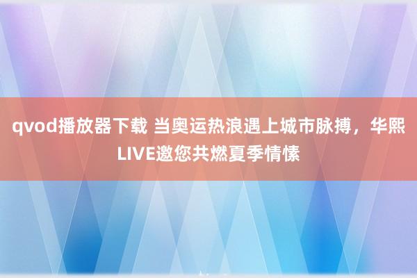 qvod播放器下载 当奥运热浪遇上城市脉搏，华熙LIVE邀您共燃夏季情愫