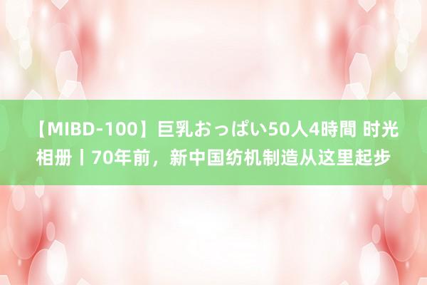 【MIBD-100】巨乳おっぱい50人4時間 时光相册丨70年前，新中国纺机制造从这里起步