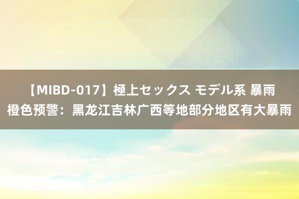 【MIBD-017】極上セックス モデル系 暴雨橙色预警：黑龙江吉林广西等地部分地区有大暴雨