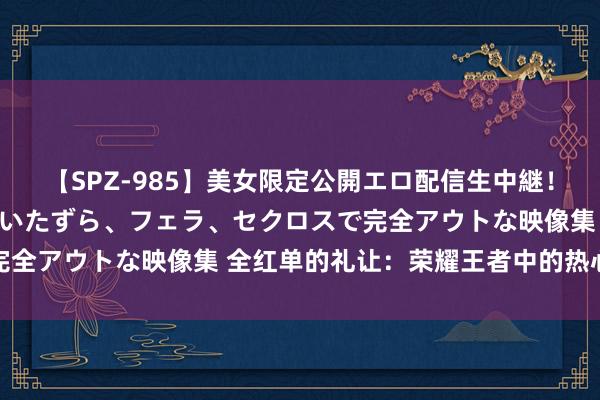 【SPZ-985】美女限定公開エロ配信生中継！素人娘、カップルたちがいたずら、フェラ、セクロスで完全アウトな映像集 全红单的礼让：荣耀王者中的热心蓦然