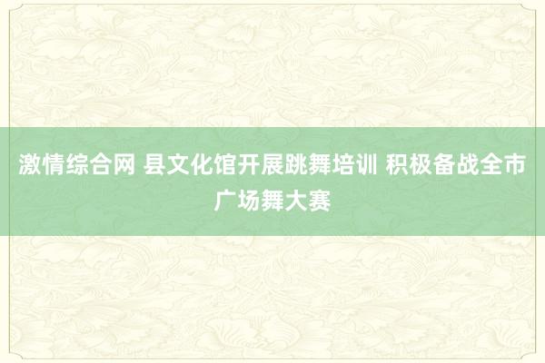 激情综合网 县文化馆开展跳舞培训 积极备战全市广场舞大赛