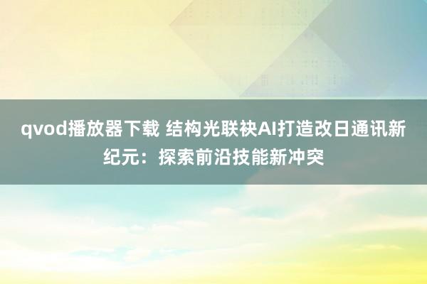 qvod播放器下载 结构光联袂AI打造改日通讯新纪元：探索前沿技能新冲突