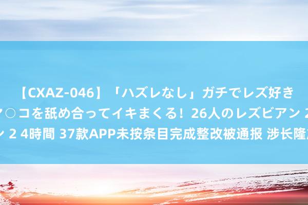 【CXAZ-046】「ハズレなし」ガチでレズ好きなお姉さんたちがオマ○コを舐め合ってイキまくる！26人のレズビアン 2 4時間 37款APP未按条目完成整改被通报 涉长隆旅游、广发期货等