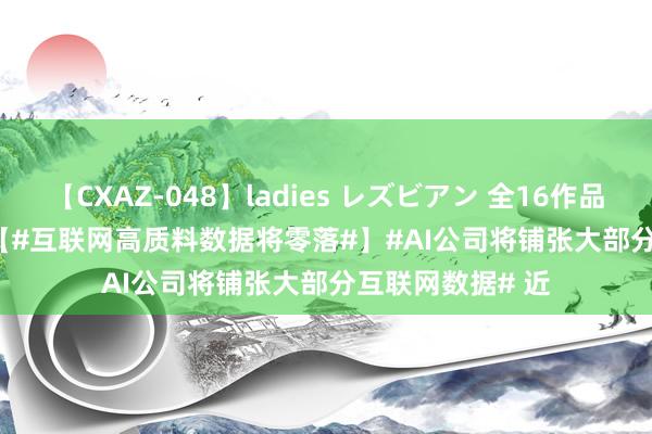 【CXAZ-048】ladies レズビアン 全16作品 PartIV 4時間 【#互联网高质料数据将零落#】#AI公司将铺张大部分互联网数据# 近