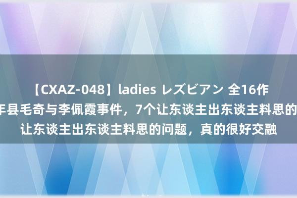 【CXAZ-048】ladies レズビアン 全16作品 PartIV 4時間 万年县毛奇与李佩霞事件，7个让东谈主出东谈主料思的问题，真的很好交融