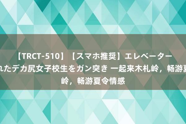 【TRCT-510】【スマホ推奨】エレベーターに挟まれたデカ尻女子校生をガン突き 一起来木札岭，畅游夏令情感