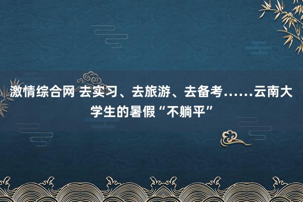 激情综合网 去实习、去旅游、去备考……云南大学生的暑假“不躺平”