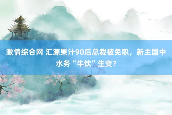 激情综合网 汇源果汁90后总裁被免职，新主国中水务“牛饮”生变？