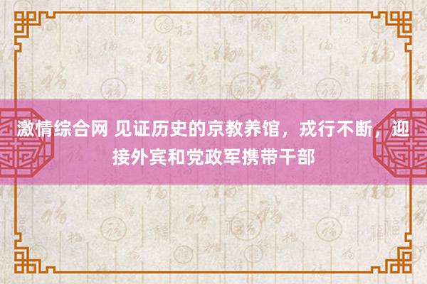 激情综合网 见证历史的京教养馆，戎行不断，迎接外宾和党政军携带干部