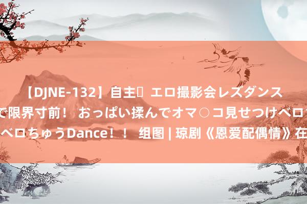 【DJNE-132】自主・エロ撮影会レズダンス 透け透けベビードールで限界寸前！ おっぱい揉んでオマ○コ見せつけベロちゅうDance！！ 组图 | 琼剧《恩爱配偶情》在文昌东阁深情演绎