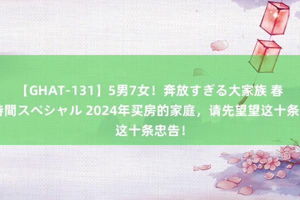 【GHAT-131】5男7女！奔放すぎる大家族 春の2時間スペシャル 2024年买房的家庭，请先望望这十条忠告！