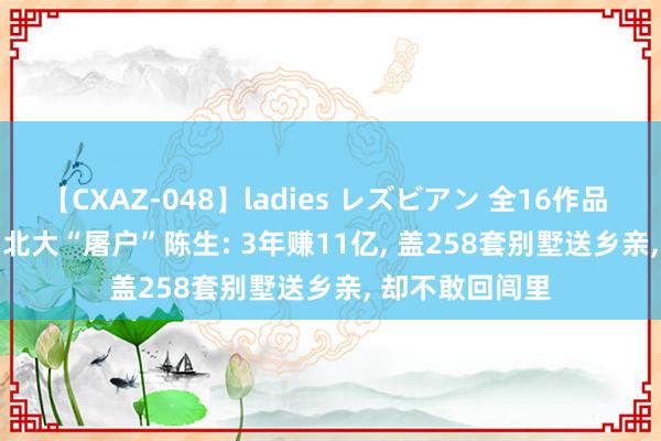 【CXAZ-048】ladies レズビアン 全16作品 PartIV 4時間 北大“屠户”陈生: 3年赚11亿， 盖258套别墅送乡亲， 却不敢回闾里