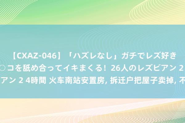 【CXAZ-046】「ハズレなし」ガチでレズ好きなお姉さんたちがオマ○コを舐め合ってイキまくる！26人のレズビアン 2 4時間 火车南站安置房， 拆迁户把屋子卖掉， 不知是赚照旧亏