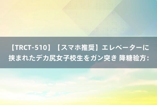 【TRCT-510】【スマホ推奨】エレベーターに挟まれたデカ尻女子校生をガン突き 降糖验方：