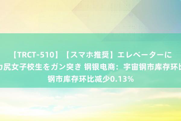 【TRCT-510】【スマホ推奨】エレベーターに挟まれたデカ尻女子校生をガン突き 钢银电商：宇宙钢市库存环比减少0.13%