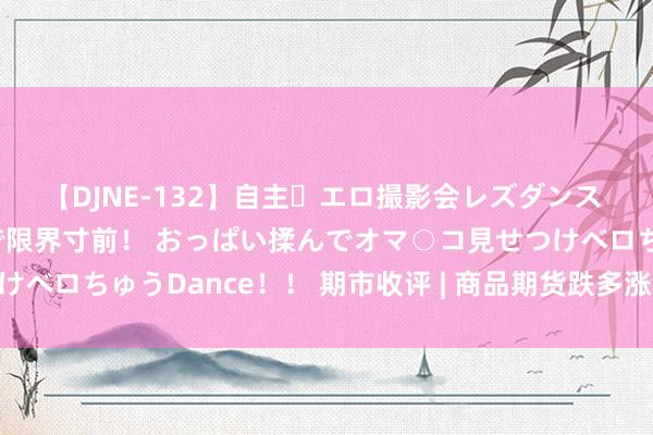 【DJNE-132】自主・エロ撮影会レズダンス 透け透けベビードールで限界寸前！ おっぱい揉んでオマ○コ見せつけベロちゅうDance！！ 期市收评 | 商品期货跌多涨少 纯碱领跌期市