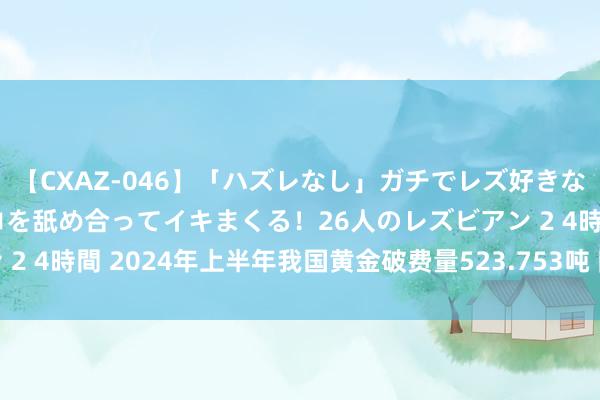 【CXAZ-046】「ハズレなし」ガチでレズ好きなお姉さんたちがオマ○コを舐め合ってイキまくる！26人のレズビアン 2 4時間 2024年上半年我国黄金破费量523.753吨 同比下落5.61%