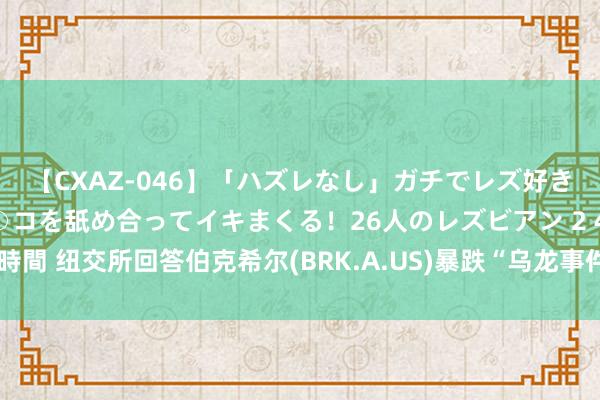 【CXAZ-046】「ハズレなし」ガチでレズ好きなお姉さんたちがオマ○コを舐め合ってイキまくる！26人のレズビアン 2 4時間 纽交所回答伯克希尔(BRK.A.US)暴跌“乌龙事件”：撤消统共失实交往