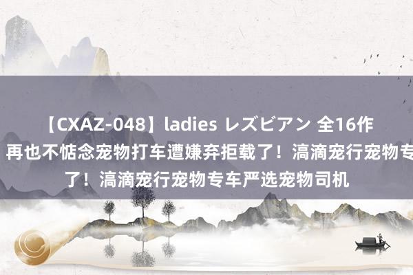 【CXAZ-048】ladies レズビアン 全16作品 PartIV 4時間 再也不惦念宠物打车遭嫌弃拒载了！滈滴宠行宠物专车严选宠物司机