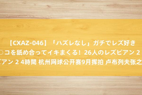 【CXAZ-046】「ハズレなし」ガチでレズ好きなお姉さんたちがオマ○コを舐め合ってイキまくる！26人のレズビアン 2 4時間 杭州网球公开赛9月挥拍 卢布列夫张之臻吴易昺出战