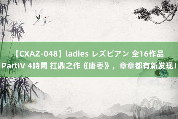 【CXAZ-048】ladies レズビアン 全16作品 PartIV 4時間 扛鼎之作《唐枣》，章章都有新发现！