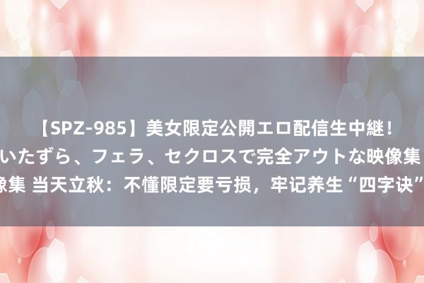 【SPZ-985】美女限定公開エロ配信生中継！素人娘、カップルたちがいたずら、フェラ、セクロスで完全アウトな映像集 当天立秋：不懂限定要亏损，牢记养生“四字诀”，为家东说念主储藏！