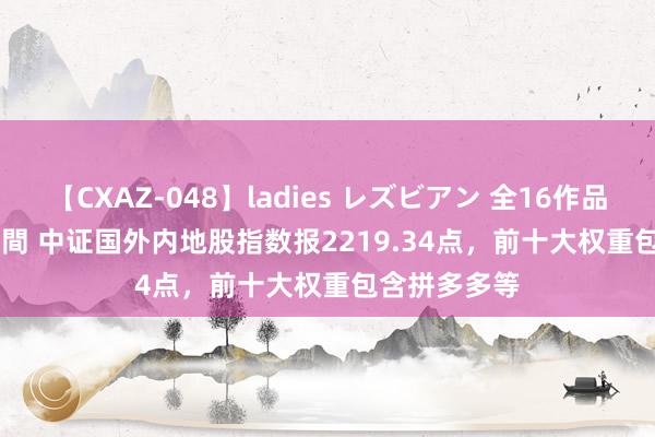 【CXAZ-048】ladies レズビアン 全16作品 PartIV 4時間 中证国外内地股指数报2219.34点，前十大权重包含拼多多等