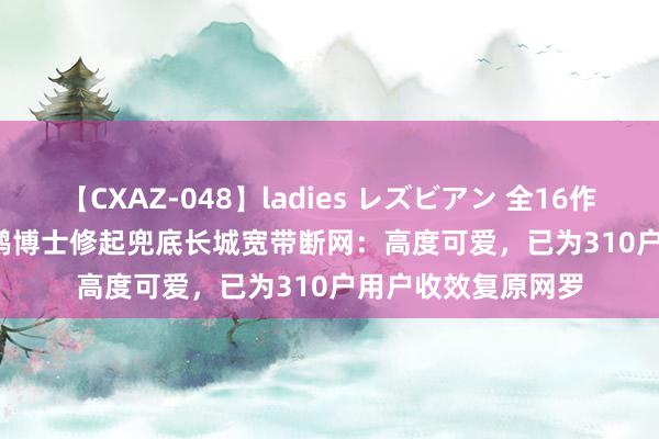 【CXAZ-048】ladies レズビアン 全16作品 PartIV 4時間 鹏博士修起兜底长城宽带断网：高度可爱，已为310户用户收效复原网罗