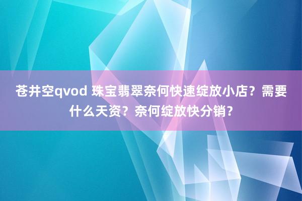 苍井空qvod 珠宝翡翠奈何快速绽放小店？需要什么天资？奈何绽放快分销？