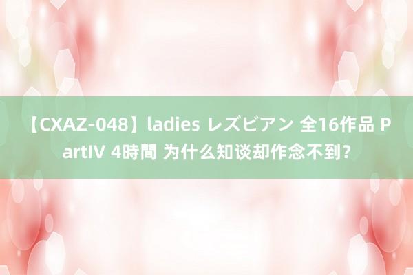 【CXAZ-048】ladies レズビアン 全16作品 PartIV 4時間 为什么知谈却作念不到？